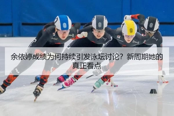 余依婷成绩为何持续引发泳坛讨论？新周期她的真正看点